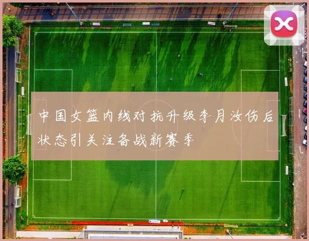 中国女篮内线对抗升级李月汝伤后状态引关注备战新赛季